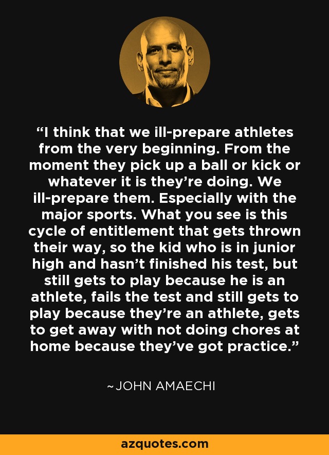 I think that we ill-prepare athletes from the very beginning. From the moment they pick up a ball or kick or whatever it is they're doing. We ill-prepare them. Especially with the major sports. What you see is this cycle of entitlement that gets thrown their way, so the kid who is in junior high and hasn't finished his test, but still gets to play because he is an athlete, fails the test and still gets to play because they're an athlete, gets to get away with not doing chores at home because they've got practice. - John Amaechi