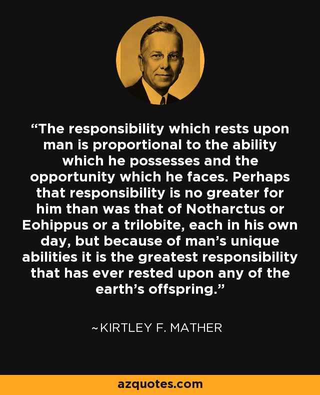 The responsibility which rests upon man is proportional to the ability which he possesses and the opportunity which he faces. Perhaps that responsibility is no greater for him than was that of Notharctus or Eohippus or a trilobite, each in his own day, but because of man's unique abilities it is the greatest responsibility that has ever rested upon any of the earth's offspring. - Kirtley F. Mather