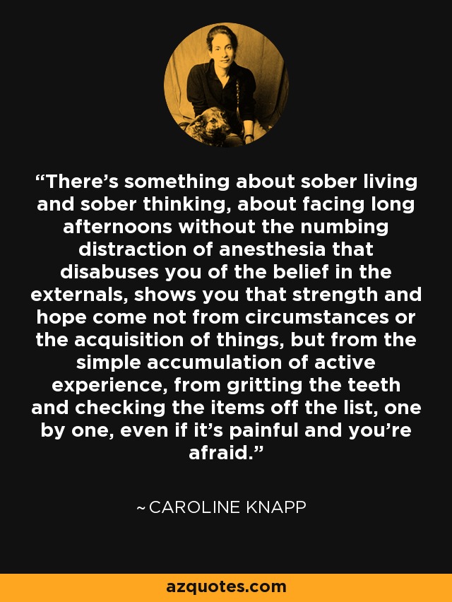 There's something about sober living and sober thinking, about facing long afternoons without the numbing distraction of anesthesia that disabuses you of the belief in the externals, shows you that strength and hope come not from circumstances or the acquisition of things, but from the simple accumulation of active experience, from gritting the teeth and checking the items off the list, one by one, even if it's painful and you're afraid. - Caroline Knapp