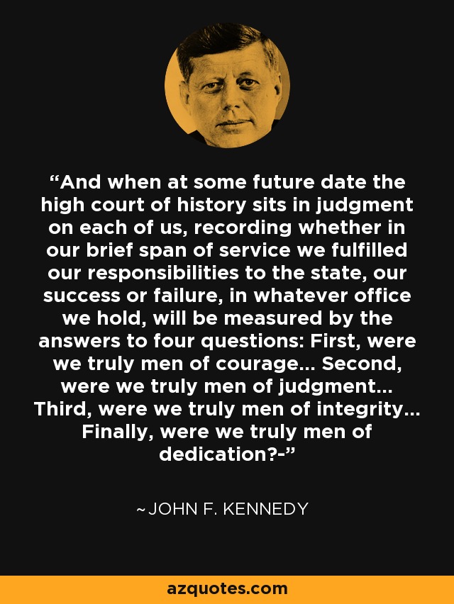 And when at some future date the high court of history sits in judgment on each of us, recording whether in our brief span of service we fulfilled our responsibilities to the state, our success or failure, in whatever office we hold, will be measured by the answers to four questions: First, were we truly men of courage... Second, were we truly men of judgment... Third, were we truly men of integrity... Finally, were we truly men of dedication?- - John F. Kennedy