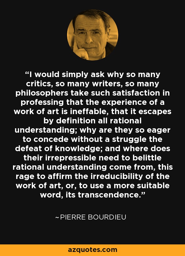 I would simply ask why so many critics, so many writers, so many philosophers take such satisfaction in professing that the experience of a work of art is ineffable, that it escapes by definition all rational understanding; why are they so eager to concede without a struggle the defeat of knowledge; and where does their irrepressible need to belittle rational understanding come from, this rage to affirm the irreducibility of the work of art, or, to use a more suitable word, its transcendence. - Pierre Bourdieu