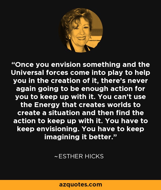 Once you envision something and the Universal forces come into play to help you in the creation of it, there's never again going to be enough action for you to keep up with it. You can't use the Energy that creates worlds to create a situation and then find the action to keep up with it. You have to keep envisioning. You have to keep imagining it better. - Esther Hicks