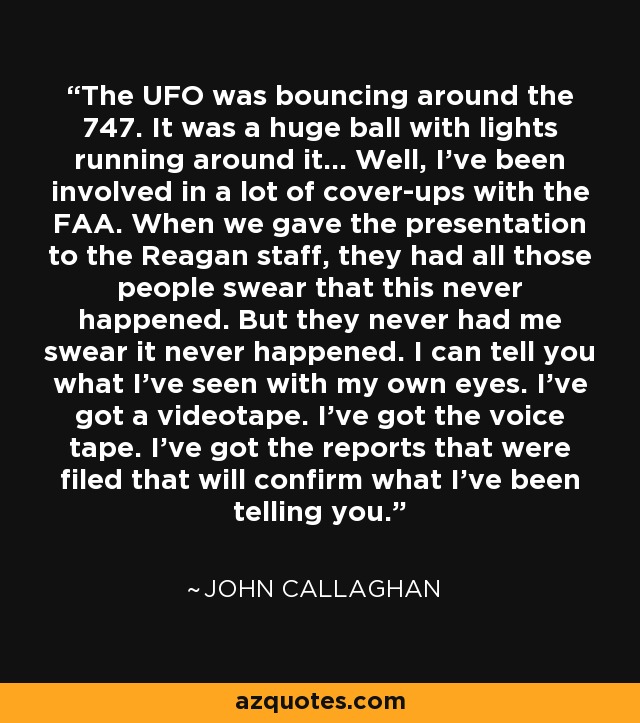 The UFO was bouncing around the 747. It was a huge ball with lights running around it... Well, I've been involved in a lot of cover-ups with the FAA. When we gave the presentation to the Reagan staff, they had all those people swear that this never happened. But they never had me swear it never happened. I can tell you what I've seen with my own eyes. I've got a videotape. I've got the voice tape. I've got the reports that were filed that will confirm what I've been telling you. - John Callaghan