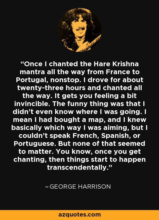 Once I chanted the Hare Krishna mantra all the way from France to Portugal, nonstop. I drove for about twenty-three hours and chanted all the way. It gets you feeling a bit invincible. The funny thing was that I didn't even know where I was going. I mean I had bought a map, and I knew basically which way I was aiming, but I couldn't speak French, Spanish, or Portuguese. But none of that seemed to matter. You know, once you get chanting, then things start to happen transcendentally. - George Harrison