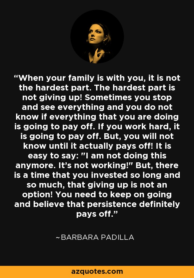 When your family is with you, it is not the hardest part. The hardest part is not giving up! Sometimes you stop and see everything and you do not know if everything that you are doing is going to pay off. If you work hard, it is going to pay off. But, you will not know until it actually pays off! It is easy to say: 