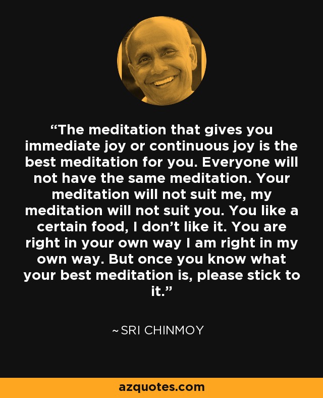 The meditation that gives you immediate joy or continuous joy is the best meditation for you. Everyone will not have the same meditation. Your meditation will not suit me, my meditation will not suit you. You like a certain food, I don't like it. You are right in your own way I am right in my own way. But once you know what your best meditation is, please stick to it. - Sri Chinmoy