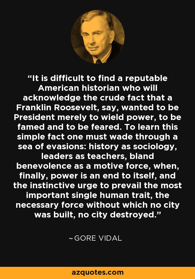 It is difficult to find a reputable American historian who will acknowledge the crude fact that a Franklin Roosevelt, say, wanted to be President merely to wield power, to be famed and to be feared. To learn this simple fact one must wade through a sea of evasions: history as sociology, leaders as teachers, bland benevolence as a motive force, when, finally, power is an end to itself, and the instinctive urge to prevail the most important single human trait, the necessary force without which no city was built, no city destroyed. - Gore Vidal
