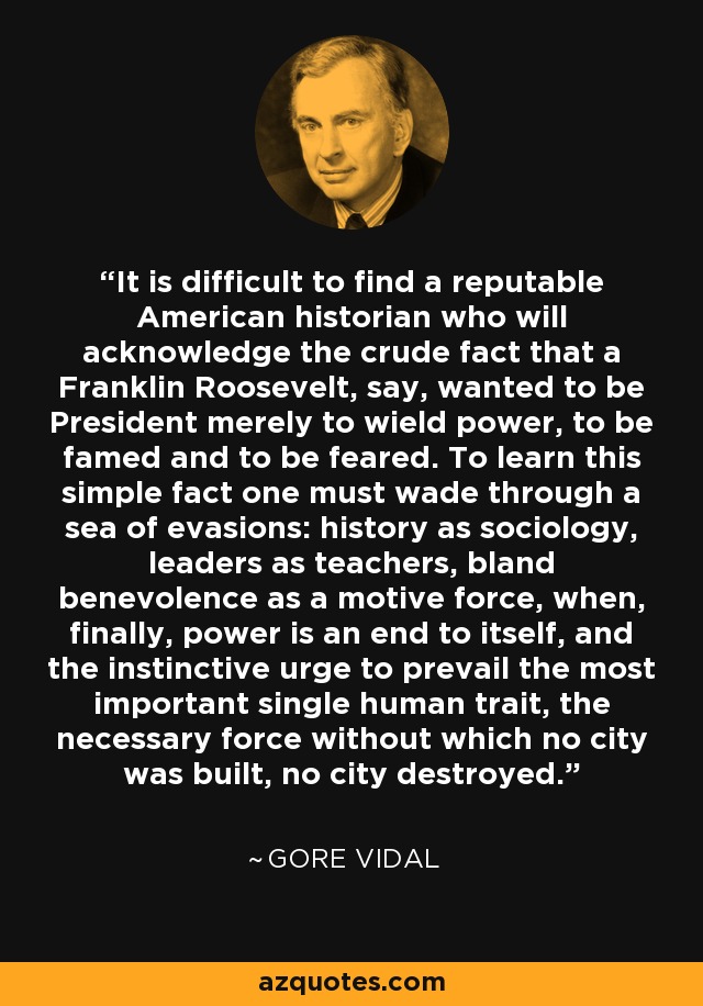 It is difficult to find a reputable American historian who will acknowledge the crude fact that a Franklin Roosevelt, say, wanted to be President merely to wield power, to be famed and to be feared. To learn this simple fact one must wade through a sea of evasions: history as sociology, leaders as teachers, bland benevolence as a motive force, when, finally, power is an end to itself, and the instinctive urge to prevail the most important single human trait, the necessary force without which no city was built, no city destroyed. - Gore Vidal