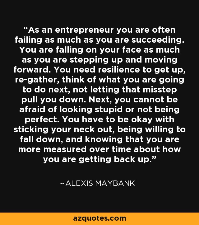As an entrepreneur you are often failing as much as you are succeeding. You are falling on your face as much as you are stepping up and moving forward. You need resilience to get up, re-gather, think of what you are going to do next, not letting that misstep pull you down. Next, you cannot be afraid of looking stupid or not being perfect. You have to be okay with sticking your neck out, being willing to fall down, and knowing that you are more measured over time about how you are getting back up. - Alexis Maybank