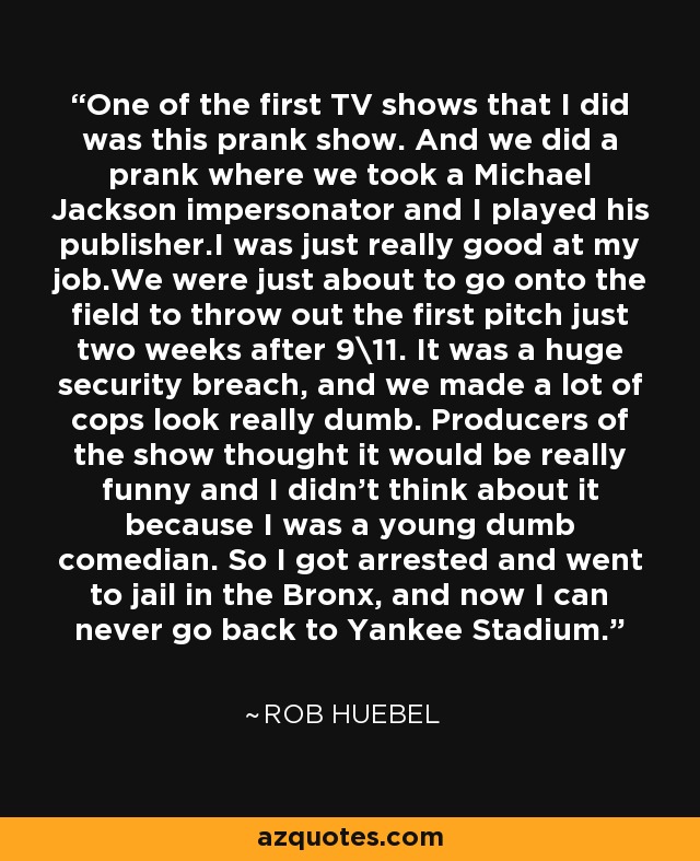 One of the first TV shows that I did was this prank show. And we did a prank where we took a Michael Jackson impersonator and I played his publisher.I was just really good at my job.We were just about to go onto the field to throw out the first pitch just two weeks after 9\11. It was a huge security breach, and we made a lot of cops look really dumb. Producers of the show thought it would be really funny and I didn't think about it because I was a young dumb comedian. So I got arrested and went to jail in the Bronx, and now I can never go back to Yankee Stadium. - Rob Huebel