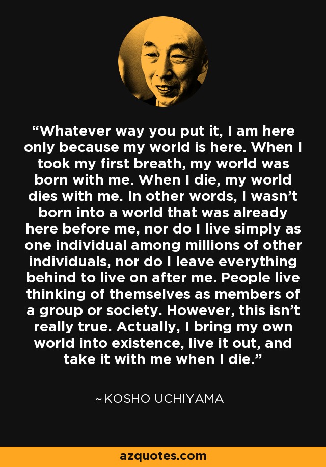 Whatever way you put it, I am here only because my world is here. When I took my first breath, my world was born with me. When I die, my world dies with me. In other words, I wasn't born into a world that was already here before me, nor do I live simply as one individual among millions of other individuals, nor do I leave everything behind to live on after me. People live thinking of themselves as members of a group or society. However, this isn't really true. Actually, I bring my own world into existence, live it out, and take it with me when I die. - Kosho Uchiyama