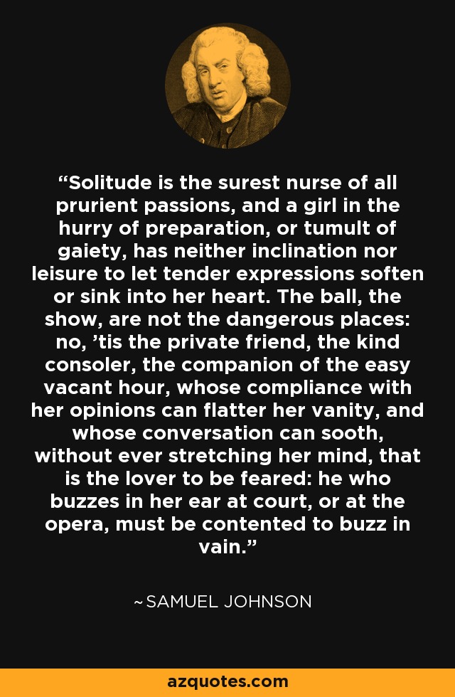 Solitude is the surest nurse of all prurient passions, and a girl in the hurry of preparation, or tumult of gaiety, has neither inclination nor leisure to let tender expressions soften or sink into her heart. The ball, the show, are not the dangerous places: no, 'tis the private friend, the kind consoler, the companion of the easy vacant hour, whose compliance with her opinions can flatter her vanity, and whose conversation can sooth, without ever stretching her mind, that is the lover to be feared: he who buzzes in her ear at court, or at the opera, must be contented to buzz in vain. - Samuel Johnson