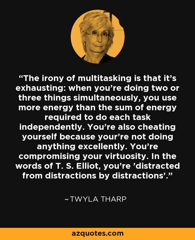 The irony of multitasking is that it's exhausting: when you're doing two or three things simultaneously, you use more energy than the sum of energy required to do each task independently. You're also cheating yourself because your're not doing anything excellently. You're compromising your virtuosity. In the words of T. S. Elliot, you're 'distracted from distractions by distractions'. - Twyla Tharp