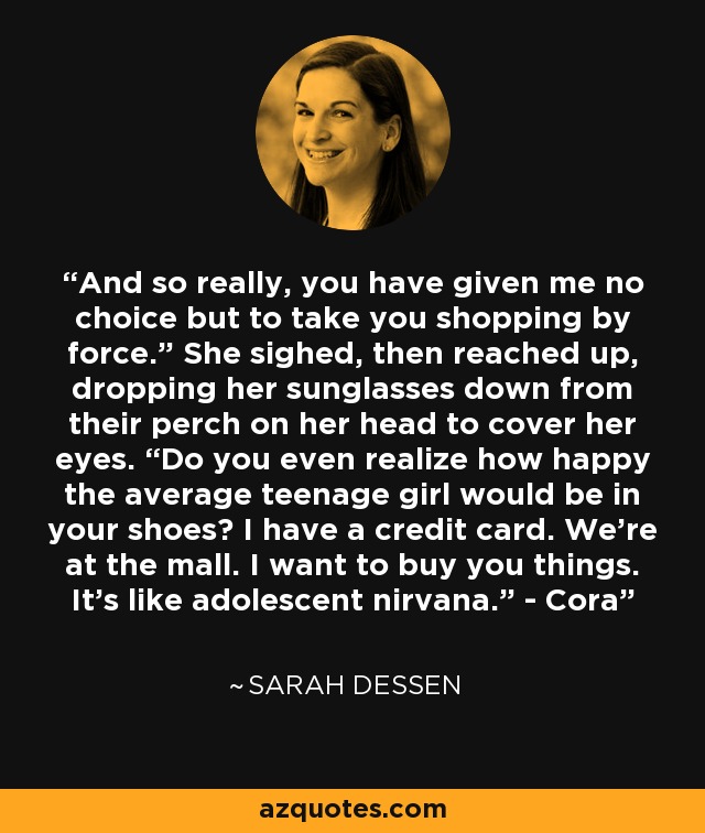 And so really, you have given me no choice but to take you shopping by force.” She sighed, then reached up, dropping her sunglasses down from their perch on her head to cover her eyes. “Do you even realize how happy the average teenage girl would be in your shoes? I have a credit card. We’re at the mall. I want to buy you things. It’s like adolescent nirvana.” - Cora - Sarah Dessen