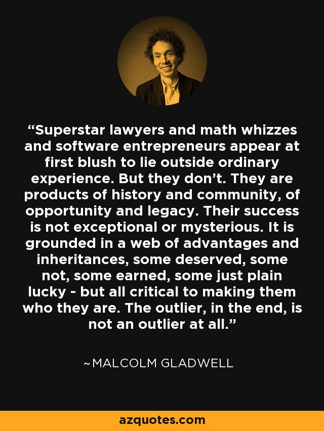 Superstar lawyers and math whizzes and software entrepreneurs appear at first blush to lie outside ordinary experience. But they don't. They are products of history and community, of opportunity and legacy. Their success is not exceptional or mysterious. It is grounded in a web of advantages and inheritances, some deserved, some not, some earned, some just plain lucky - but all critical to making them who they are. The outlier, in the end, is not an outlier at all. - Malcolm Gladwell