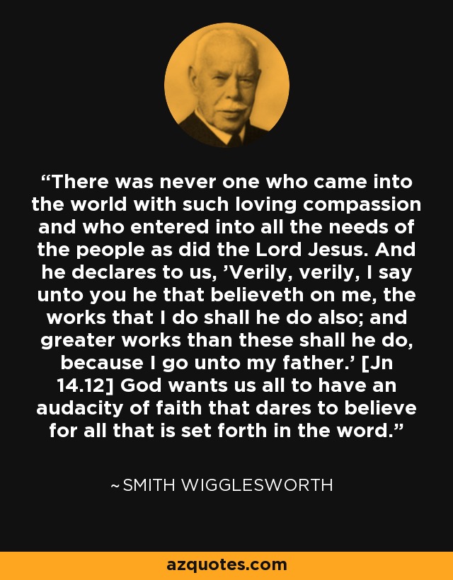 There was never one who came into the world with such loving compassion and who entered into all the needs of the people as did the Lord Jesus. And he declares to us, 'Verily, verily, I say unto you he that believeth on me, the works that I do shall he do also; and greater works than these shall he do, because I go unto my father.' [Jn 14.12] God wants us all to have an audacity of faith that dares to believe for all that is set forth in the word. - Smith Wigglesworth