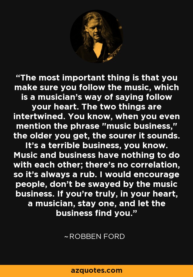 The most important thing is that you make sure you follow the music, which is a musician's way of saying follow your heart. The two things are intertwined. You know, when you even mention the phrase 