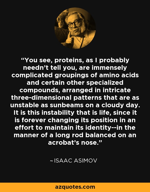 You see, proteins, as I probably needn't tell you, are immensely complicated groupings of amino acids and certain other specialized compounds, arranged in intricate three-dimensional patterns that are as unstable as sunbeams on a cloudy day. It is this instability that is life, since it is forever changing its position in an effort to maintain its identity--in the manner of a long rod balanced on an acrobat's nose. - Isaac Asimov