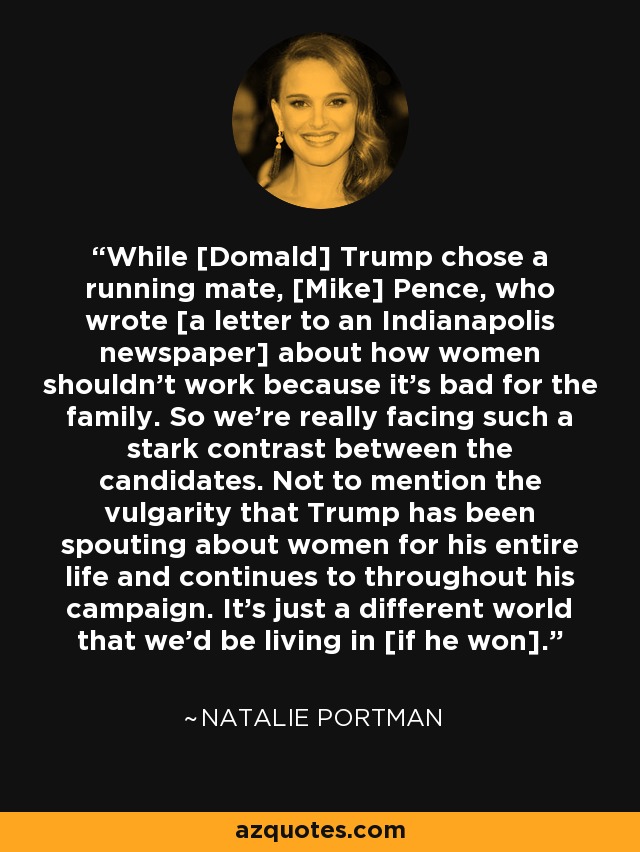 While [Domald] Trump chose a running mate, [Mike] Pence, who wrote [a letter to an Indianapolis newspaper] about how women shouldn't work because it's bad for the family. So we're really facing such a stark contrast between the candidates. Not to mention the vulgarity that Trump has been spouting about women for his entire life and continues to throughout his campaign. It's just a different world that we'd be living in [if he won]. - Natalie Portman