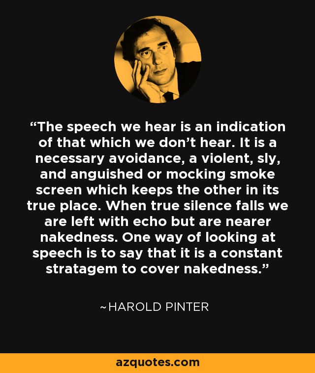The speech we hear is an indication of that which we don't hear. It is a necessary avoidance, a violent, sly, and anguished or mocking smoke screen which keeps the other in its true place. When true silence falls we are left with echo but are nearer nakedness. One way of looking at speech is to say that it is a constant stratagem to cover nakedness. - Harold Pinter