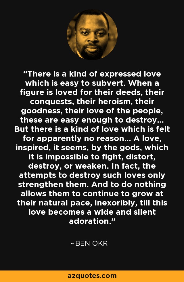 There is a kind of expressed love which is easy to subvert. When a figure is loved for their deeds, their conquests, their heroism, their goodness, their love of the people, these are easy enough to destroy... But there is a kind of love which is felt for apparently no reason... A love, inspired, it seems, by the gods, which it is impossible to fight, distort, destroy, or weaken. In fact, the attempts to destroy such loves only strengthen them. And to do nothing allows them to continue to grow at their natural pace, inexoribly, till this love becomes a wide and silent adoration. - Ben Okri