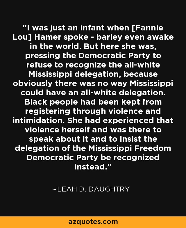 I was just an infant when [Fannie Lou] Hamer spoke - barley even awake in the world. But here she was, pressing the Democratic Party to refuse to recognize the all-white Mississippi delegation, because obviously there was no way Mississippi could have an all-white delegation. Black people had been kept from registering through violence and intimidation. She had experienced that violence herself and was there to speak about it and to insist the delegation of the Mississippi Freedom Democratic Party be recognized instead. - Leah D. Daughtry