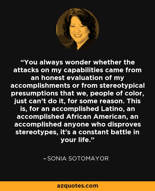 You always wonder whether the attacks on my capabilities came from an honest evaluation of my accomplishments or from stereotypical presumptions that we, people of color, just can't do it, for some reason. This is, for an accomplished Latino, an accomplished African American, an accomplished anyone who disproves stereotypes, it's a constant battle in your life. - Sonia Sotomayor