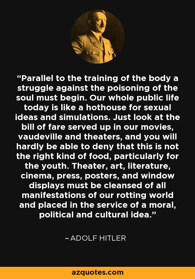 Parallel to the training of the body a struggle against the poisoning of the soul must begin. Our whole public life today is like a hothouse for sexual ideas and simulations. Just look at the bill of fare served up in our movies, vaudeville and theaters, and you will hardly be able to deny that this is not the right kind of food, particularly for the youth. Theater, art, literature, cinema, press, posters, and window displays must be cleansed of all manifestations of our rotting world and placed in the service of a moral, political and cultural idea. - Adolf Hitler