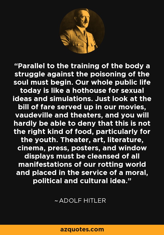 Parallel to the training of the body a struggle against the poisoning of the soul must begin. Our whole public life today is like a hothouse for sexual ideas and simulations. Just look at the bill of fare served up in our movies, vaudeville and theaters, and you will hardly be able to deny that this is not the right kind of food, particularly for the youth. Theater, art, literature, cinema, press, posters, and window displays must be cleansed of all manifestations of our rotting world and placed in the service of a moral, political and cultural idea. - Adolf Hitler