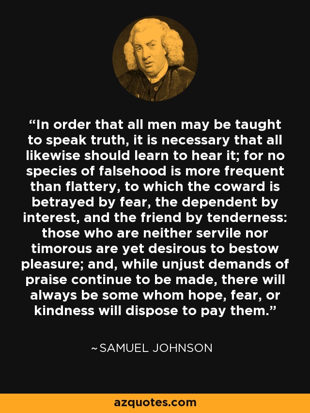 In order that all men may be taught to speak truth, it is necessary that all likewise should learn to hear it; for no species of falsehood is more frequent than flattery, to which the coward is betrayed by fear, the dependent by interest, and the friend by tenderness: those who are neither servile nor timorous are yet desirous to bestow pleasure; and, while unjust demands of praise continue to be made, there will always be some whom hope, fear, or kindness will dispose to pay them. - Samuel Johnson