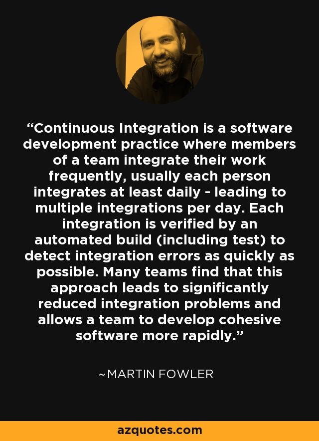 Continuous Integration is a software development practice where members of a team integrate their work frequently, usually each person integrates at least daily - leading to multiple integrations per day. Each integration is verified by an automated build (including test) to detect integration errors as quickly as possible. Many teams find that this approach leads to significantly reduced integration problems and allows a team to develop cohesive software more rapidly. - Martin Fowler