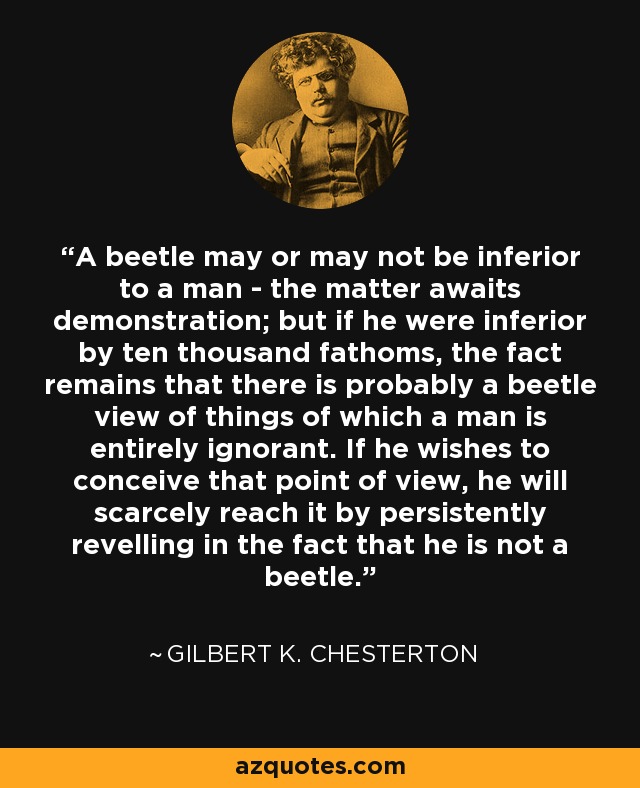 A beetle may or may not be inferior to a man - the matter awaits demonstration; but if he were inferior by ten thousand fathoms, the fact remains that there is probably a beetle view of things of which a man is entirely ignorant. If he wishes to conceive that point of view, he will scarcely reach it by persistently revelling in the fact that he is not a beetle. - Gilbert K. Chesterton