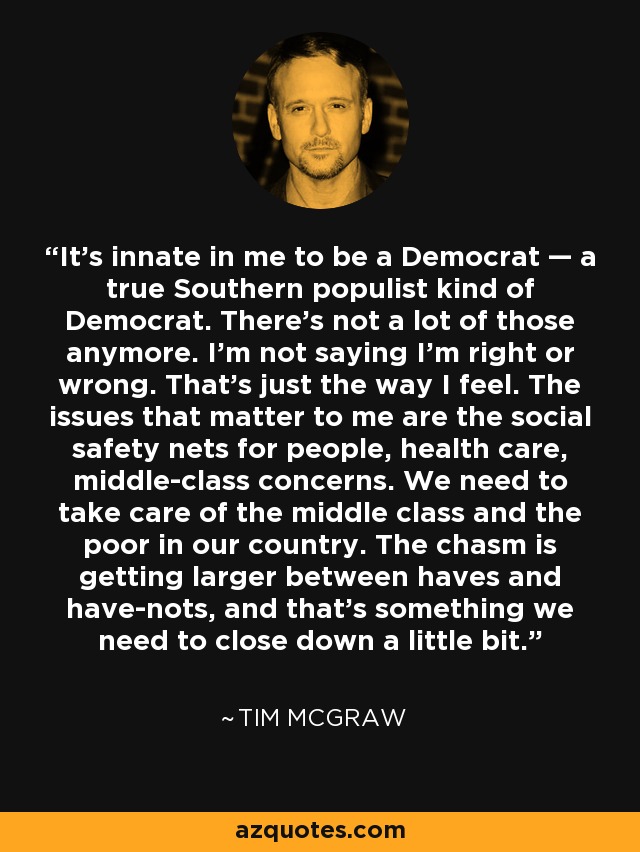 It’s innate in me to be a Democrat — a true Southern populist kind of Democrat. There’s not a lot of those anymore. I’m not saying I’m right or wrong. That’s just the way I feel. The issues that matter to me are the social safety nets for people, health care, middle-class concerns. We need to take care of the middle class and the poor in our country. The chasm is getting larger between haves and have-nots, and that’s something we need to close down a little bit. - Tim McGraw