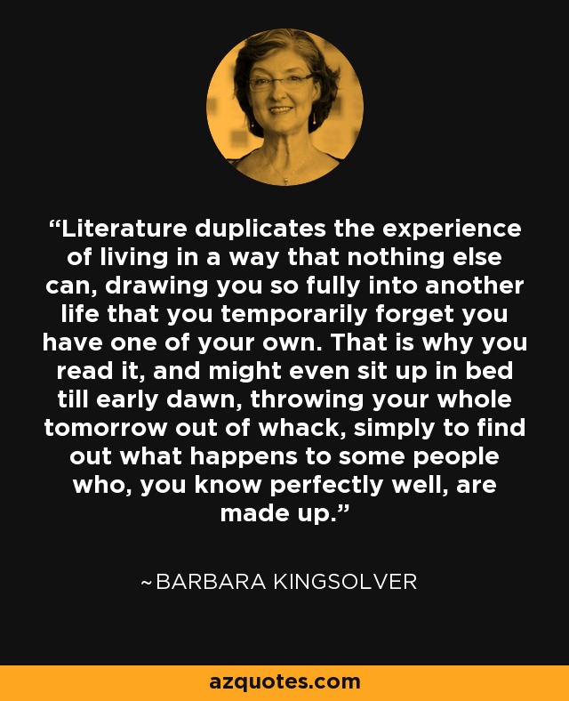 Literature duplicates the experience of living in a way that nothing else can, drawing you so fully into another life that you temporarily forget you have one of your own. That is why you read it, and might even sit up in bed till early dawn, throwing your whole tomorrow out of whack, simply to find out what happens to some people who, you know perfectly well, are made up. - Barbara Kingsolver