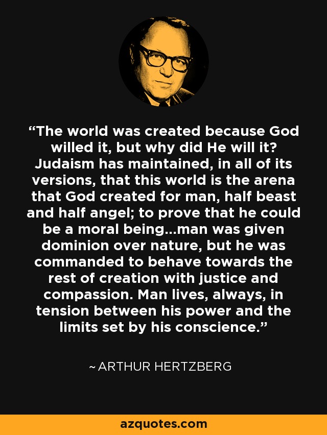 The world was created because God willed it, but why did He will it? Judaism has maintained, in all of its versions, that this world is the arena that God created for man, half beast and half angel; to prove that he could be a moral being...man was given dominion over nature, but he was commanded to behave towards the rest of creation with justice and compassion. Man lives, always, in tension between his power and the limits set by his conscience. - Arthur Hertzberg