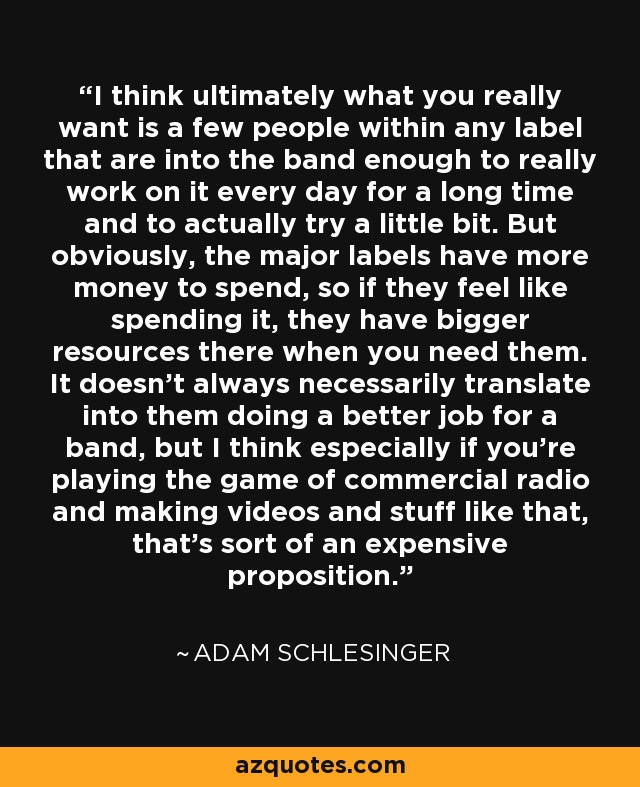 I think ultimately what you really want is a few people within any label that are into the band enough to really work on it every day for a long time and to actually try a little bit. But obviously, the major labels have more money to spend, so if they feel like spending it, they have bigger resources there when you need them. It doesn't always necessarily translate into them doing a better job for a band, but I think especially if you're playing the game of commercial radio and making videos and stuff like that, that's sort of an expensive proposition. - Adam Schlesinger