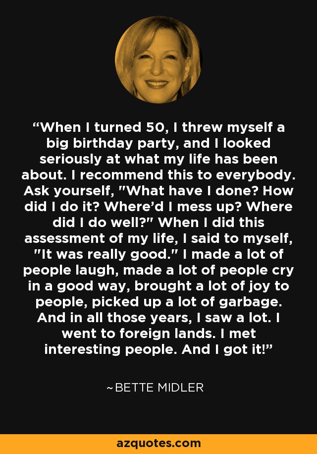 When I turned 50, I threw myself a big birthday party, and I looked seriously at what my life has been about. I recommend this to everybody. Ask yourself, 