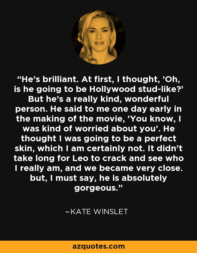 He's brilliant. At first, I thought, 'Oh, is he going to be Hollywood stud-like?' But he's a really kind, wonderful person. He said to me one day early in the making of the movie, 'You know, I was kind of worried about you'. He thought I was going to be a perfect skin, which I am certainly not. It didn't take long for Leo to crack and see who I really am, and we became very close. but, I must say, he is absolutely gorgeous. - Kate Winslet