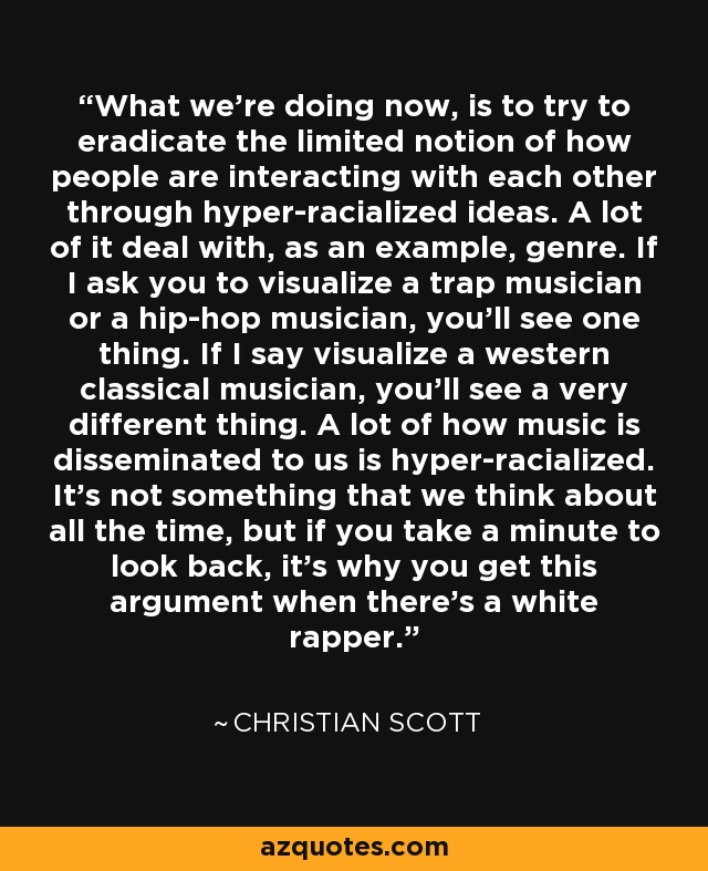 What we're doing now, is to try to eradicate the limited notion of how people are interacting with each other through hyper-racialized ideas. A lot of it deal with, as an example, genre. If I ask you to visualize a trap musician or a hip-hop musician, you'll see one thing. If I say visualize a western classical musician, you'll see a very different thing. A lot of how music is disseminated to us is hyper-racialized. It's not something that we think about all the time, but if you take a minute to look back, it's why you get this argument when there's a white rapper. - Christian Scott