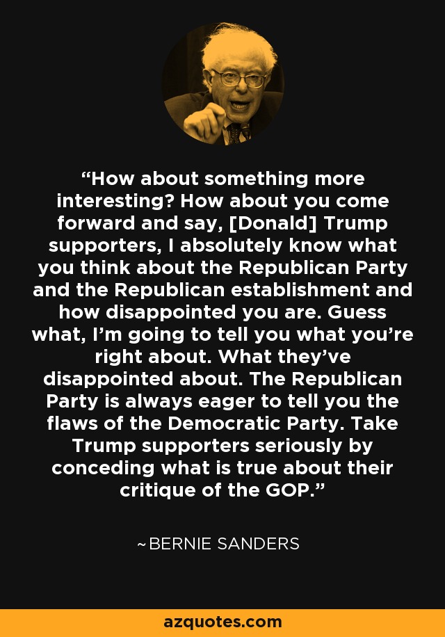 How about something more interesting? How about you come forward and say, [Donald] Trump supporters, I absolutely know what you think about the Republican Party and the Republican establishment and how disappointed you are. Guess what, I'm going to tell you what you're right about. What they've disappointed about. The Republican Party is always eager to tell you the flaws of the Democratic Party. Take Trump supporters seriously by conceding what is true about their critique of the GOP. - Bernie Sanders