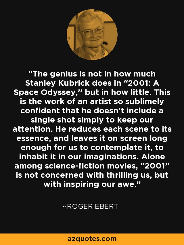 The genius is not in how much Stanley Kubrick does in “2001: A Space Odyssey,'' but in how little. This is the work of an artist so sublimely confident that he doesn't include a single shot simply to keep our attention. He reduces each scene to its essence, and leaves it on screen long enough for us to contemplate it, to inhabit it in our imaginations. Alone among science-fiction movies, “2001'' is not concerned with thrilling us, but with inspiring our awe. - Roger Ebert