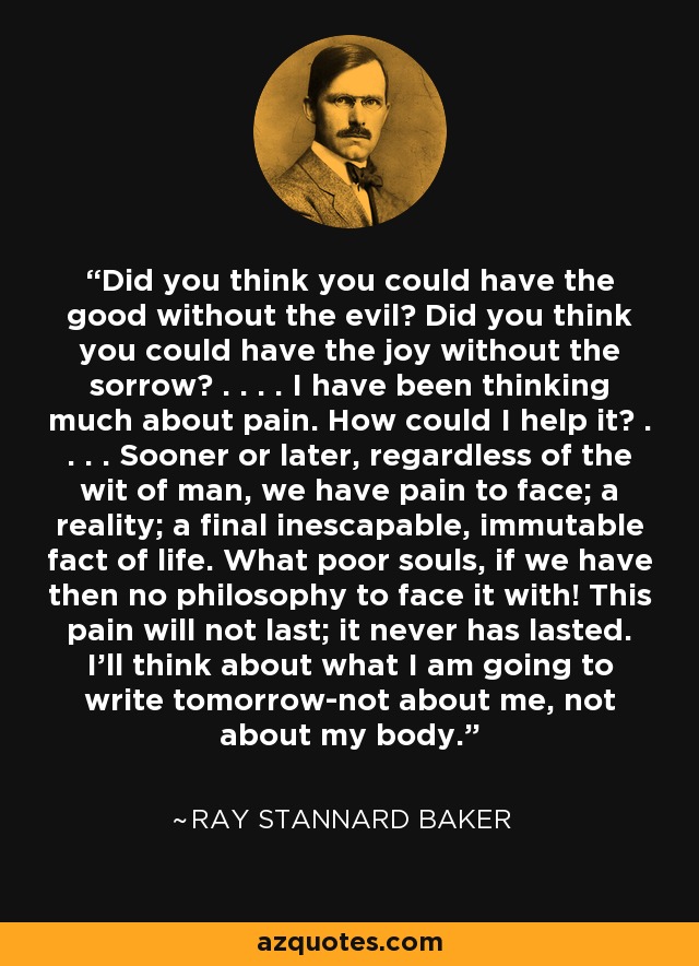 Did you think you could have the good without the evil? Did you think you could have the joy without the sorrow? . . . . I have been thinking much about pain. How could I help it? . . . . Sooner or later, regardless of the wit of man, we have pain to face; a reality; a final inescapable, immutable fact of life. What poor souls, if we have then no philosophy to face it with! This pain will not last; it never has lasted. I'll think about what I am going to write tomorrow-not about me, not about my body. - Ray Stannard Baker