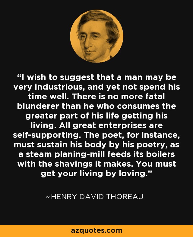 I wish to suggest that a man may be very industrious, and yet not spend his time well. There is no more fatal blunderer than he who consumes the greater part of his life getting his living. All great enterprises are self-supporting. The poet, for instance, must sustain his body by his poetry, as a steam planing-mill feeds its boilers with the shavings it makes. You must get your living by loving. - Henry David Thoreau