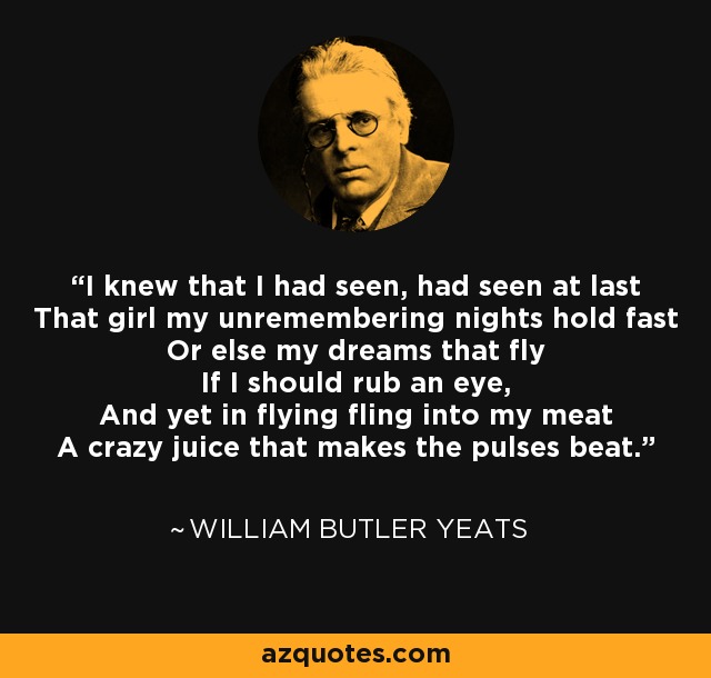 I knew that I had seen, had seen at last That girl my unremembering nights hold fast Or else my dreams that fly If I should rub an eye, And yet in flying fling into my meat A crazy juice that makes the pulses beat. - William Butler Yeats