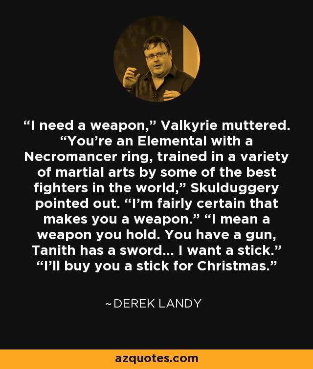 I need a weapon,” Valkyrie muttered. “You’re an Elemental with a Necromancer ring, trained in a variety of martial arts by some of the best ﬁghters in the world,” Skulduggery pointed out. “I’m fairly certain that makes you a weapon.” “I mean a weapon you hold. You have a gun, Tanith has a sword... I want a stick.” “I’ll buy you a stick for Christmas. - Derek Landy