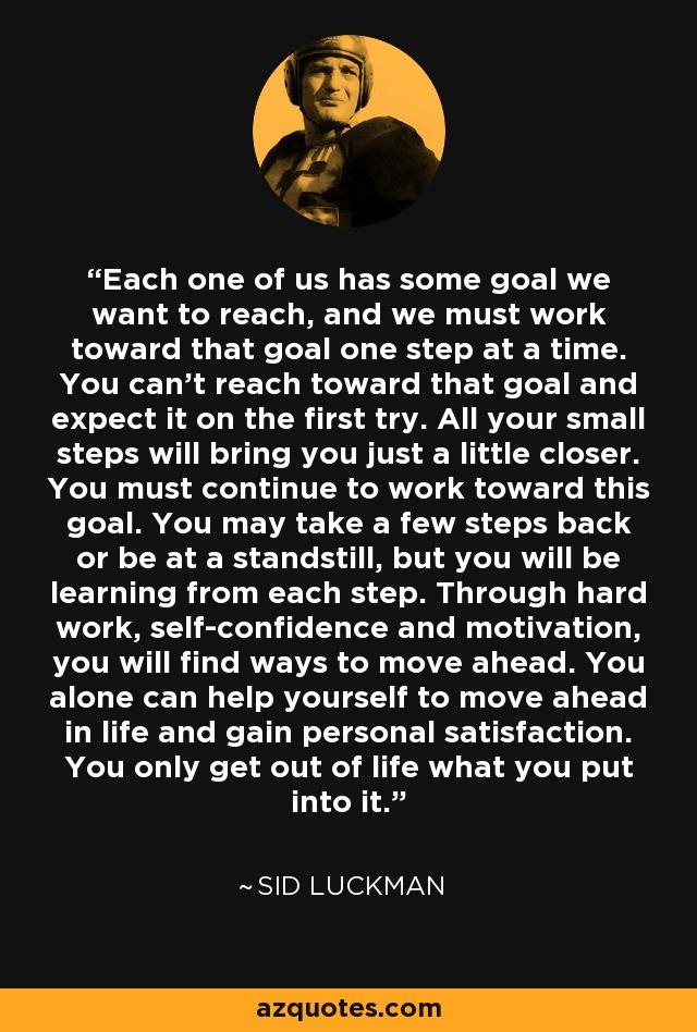 Each one of us has some goal we want to reach, and we must work toward that goal one step at a time. You can’t reach toward that goal and expect it on the first try. All your small steps will bring you just a little closer. You must continue to work toward this goal. You may take a few steps back or be at a standstill, but you will be learning from each step. Through hard work, self-confidence and motivation, you will find ways to move ahead. You alone can help yourself to move ahead in life and gain personal satisfaction. You only get out of life what you put into it. - Sid Luckman