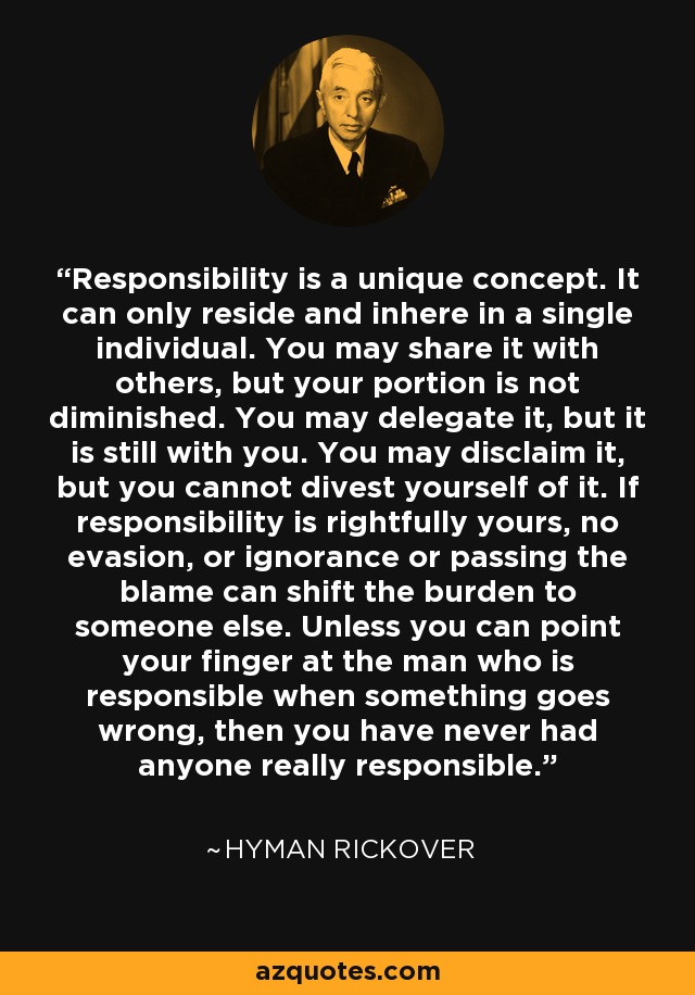 Responsibility is a unique concept. It can only reside and inhere in a single individual. You may share it with others, but your portion is not diminished. You may delegate it, but it is still with you. You may disclaim it, but you cannot divest yourself of it. If responsibility is rightfully yours, no evasion, or ignorance or passing the blame can shift the burden to someone else. Unless you can point your finger at the man who is responsible when something goes wrong, then you have never had anyone really responsible. - Hyman Rickover