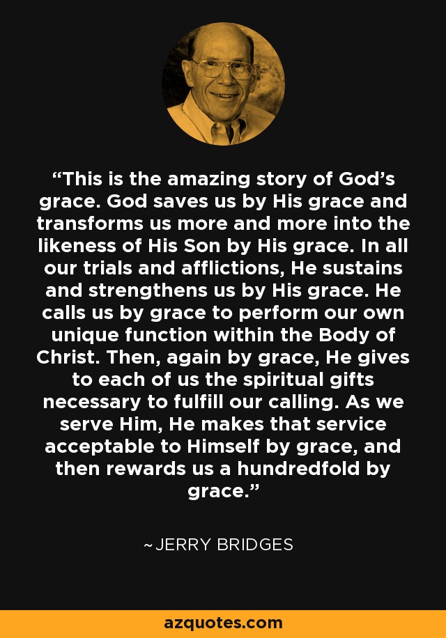 This is the amazing story of God’s grace. God saves us by His grace and transforms us more and more into the likeness of His Son by His grace. In all our trials and afflictions, He sustains and strengthens us by His grace. He calls us by grace to perform our own unique function within the Body of Christ. Then, again by grace, He gives to each of us the spiritual gifts necessary to fulfill our calling. As we serve Him, He makes that service acceptable to Himself by grace, and then rewards us a hundredfold by grace. - Jerry Bridges