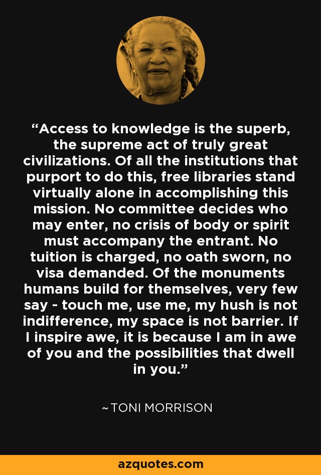 Access to knowledge is the superb, the supreme act of truly great civilizations. Of all the institutions that purport to do this, free libraries stand virtually alone in accomplishing this mission. No committee decides who may enter, no crisis of body or spirit must accompany the entrant. No tuition is charged, no oath sworn, no visa demanded. Of the monuments humans build for themselves, very few say - touch me, use me, my hush is not indifference, my space is not barrier. If I inspire awe, it is because I am in awe of you and the possibilities that dwell in you. - Toni Morrison