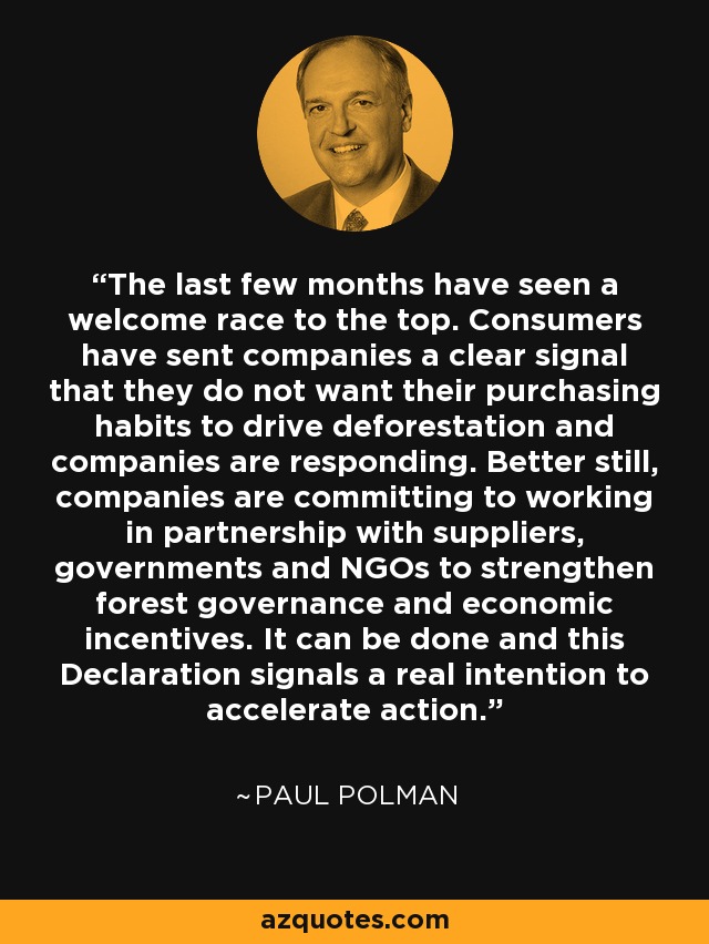 The last few months have seen a welcome race to the top. Consumers have sent companies a clear signal that they do not want their purchasing habits to drive deforestation and companies are responding. Better still, companies are committing to working in partnership with suppliers, governments and NGOs to strengthen forest governance and economic incentives. It can be done and this Declaration signals a real intention to accelerate action. - Paul Polman